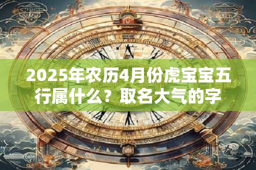 2025年农历4月份虎宝宝五行属什么?取名大气的字 2025年农历4月份虎宝宝五行属什么?取名大气的字