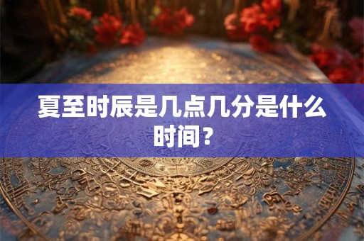 夏至时辰是几点几分是什么时间? 夏至时辰是几点几分是什么时间?