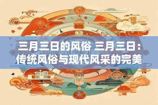 三月三日的风俗 三月三日：传统风俗与现代风采的完美融合