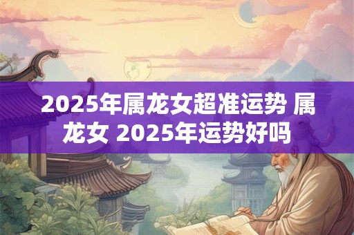 2025年属龙女超准运势 属龙女 2025年运势好吗