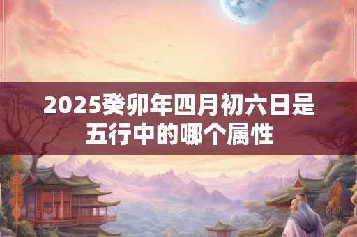 2025癸卯年四月初六日是五行中的哪个属性
