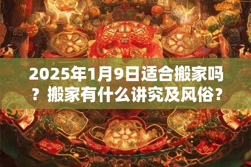 2025年1月9日适合搬家吗？搬家有什么讲究及风俗？