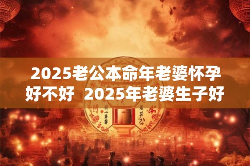 2025老公本命年老婆怀孕好不好  2025年老婆生子好不好