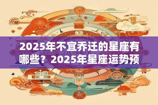 2025年不宜乔迁的星座有哪些?2025年星座运势预测 2025年不宜乔迁的星座有哪些?2025年星座运势预测