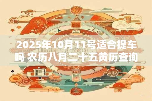 2025年10月11号适合提车吗 农历八月二十五黄历查询