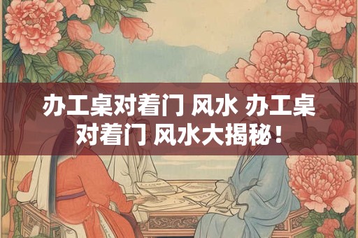 办工桌对着门 风水 办工桌对着门 风水大揭秘！