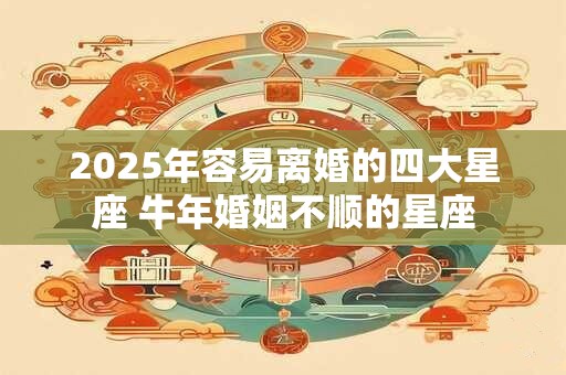 2025年容易离婚的四大星座 牛年婚姻不顺的星座