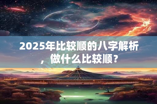 2025年比较顺的八字解析，做什么比较顺？