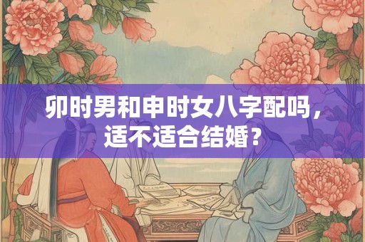 卯时男和申时女八字配吗，适不适合结婚？