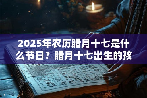 2025年农历腊月十七是什么节日？腊月十七出生的孩子是什么星座？