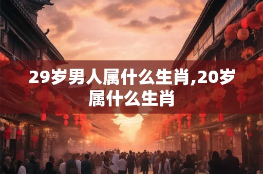 29岁男人属什么生肖,20岁属什么生肖