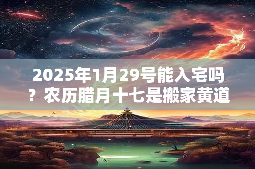 2025年1月29号能入宅吗？农历腊月十七是搬家黄道吉日吗