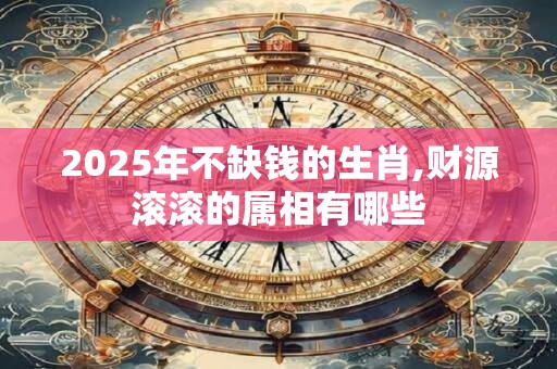2025年不缺钱的生肖,财源滚滚的属相有哪些