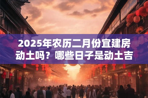 2025年农历二月份宜建房动土吗？哪些日子是动土吉日