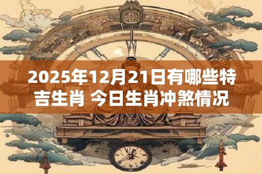 2025年12月21日有哪些特吉生肖 今日生肖冲煞情况