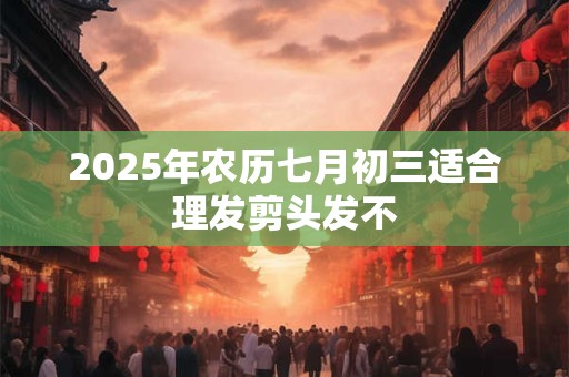 2025年农历七月初三适合理发剪头发不