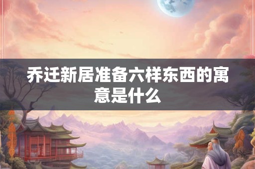 乔迁新居准备六样东西的寓意是什么