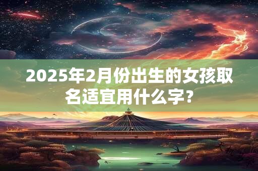 2025年2月份出生的女孩取名适宜用什么字？