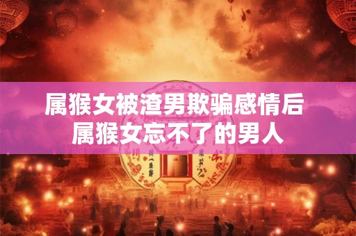 属猴女被渣男欺骗感情后 属猴女忘不了的男人