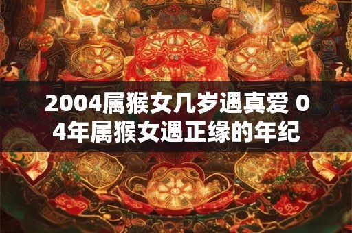 2004属猴女几岁遇真爱 04年属猴女遇正缘的年纪