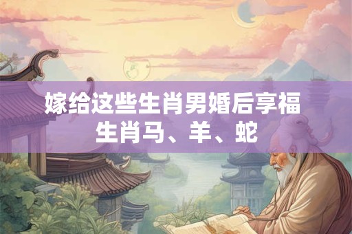 嫁给这些生肖男婚后享福 生肖马、羊、蛇