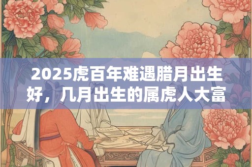 2025虎百年难遇腊月出生好，几月出生的属虎人大富大贵？
