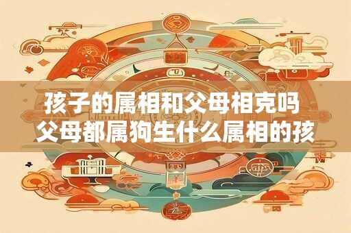 孩子的属相和父母相克吗 父母都属狗生什么属相的孩子好