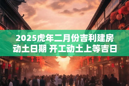 2025虎年二月份吉利建房动土日期 开工动土上等吉日