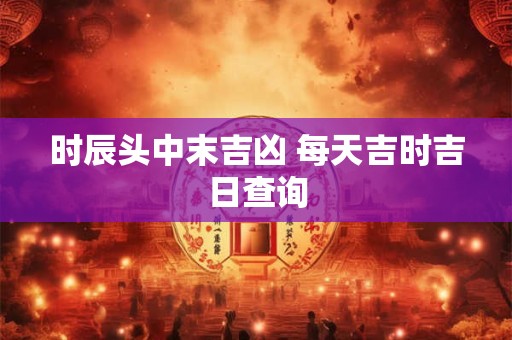 时辰头中末吉凶 每天吉时吉日查询