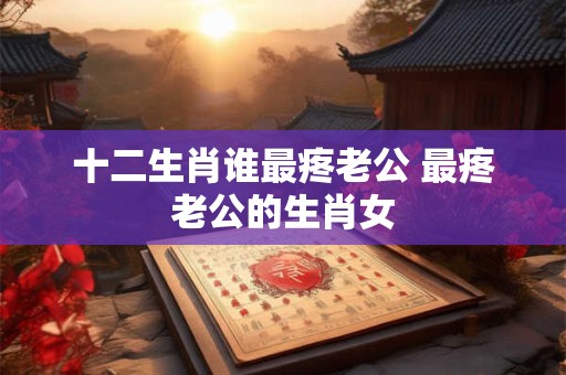 十二生肖谁最疼老公 最疼老公的生肖女