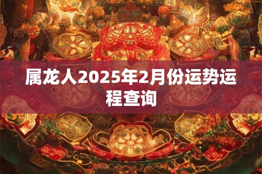 属龙人2025年2月份运势运程查询 属龙人2025年2月份运势运程查询