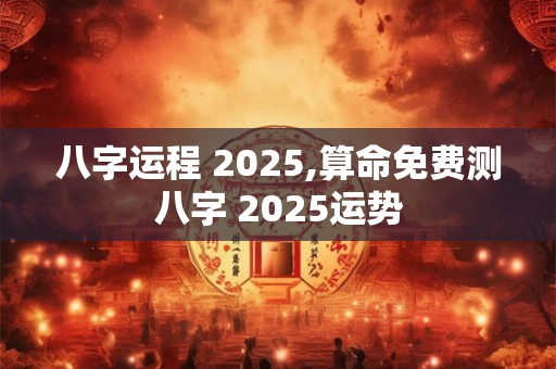 八字运程 2025,算命免费测八字 2025运势
