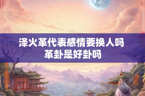 泽火革代表感情要换人吗 革卦是好卦吗 泽火革代表感情要换人吗 革卦是好卦吗