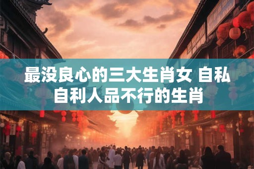 最没良心的三大生肖女 自私自利人品不行的生肖