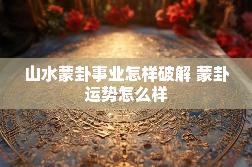 山水蒙卦事业怎样破解 蒙卦运势怎么样