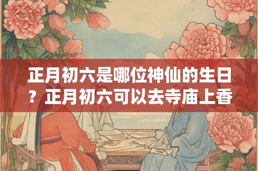 正月初六是哪位神仙的生日？正月初六可以去寺庙上香吗？