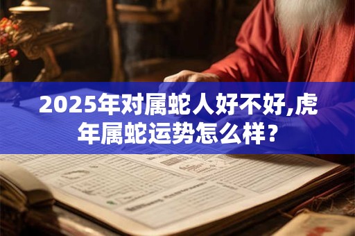 2025年对属蛇人好不好,虎年属蛇运势怎么样？