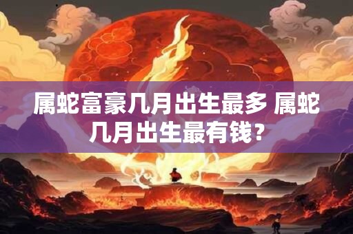 属蛇富豪几月出生最多 属蛇几月出生最有钱？