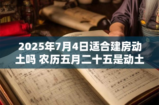 2025年7月4日适合建房动土吗 农历五月二十五是动土吉日吗