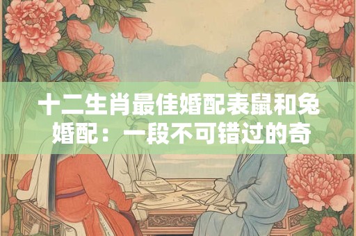 十二生肖最佳婚配表鼠和兔 婚配：一段不可错过的奇妙组合！
