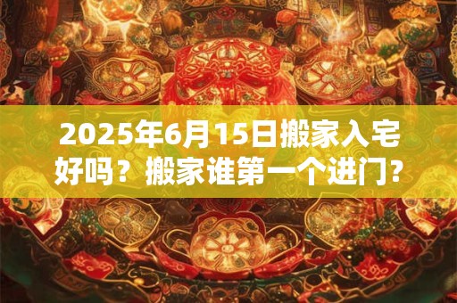 2025年6月15日搬家入宅好吗？搬家谁第一个进门？