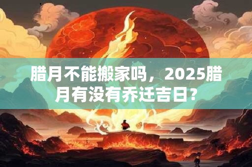 腊月不能搬家吗,2025腊月有没有乔迁吉日? 腊月不能搬家吗,2025腊月有没有乔迁吉日?