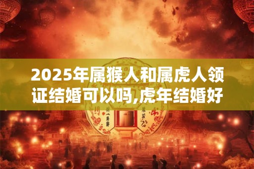 2025年属猴人和属虎人领证结婚可以吗,虎年结婚好不好？