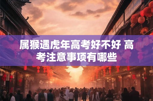 属猴遇虎年高考好不好 高考注意事项有哪些