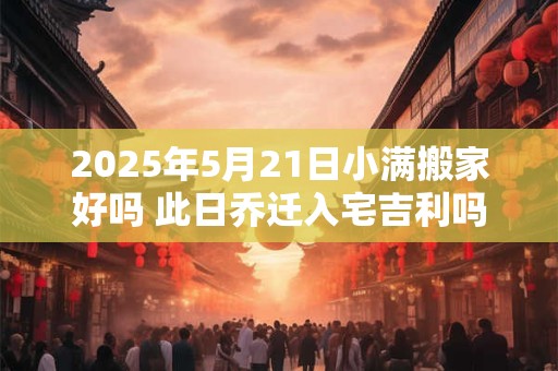 2025年5月21日小满搬家好吗 此日乔迁入宅吉利吗