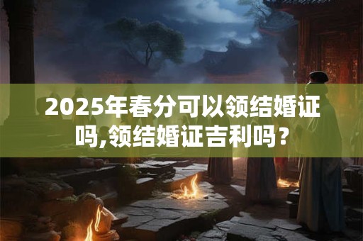 2025年春分可以领结婚证吗,领结婚证吉利吗？