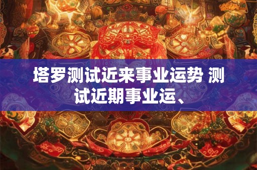 塔罗测试近来事业运势 测试近期事业运、