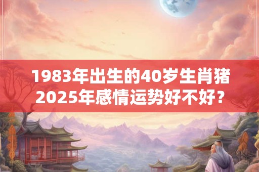 1983年出生的40岁生肖猪2025年感情运势好不好？