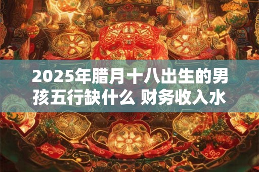 2025年腊月十八出生的男孩五行缺什么 财务收入水涨船高