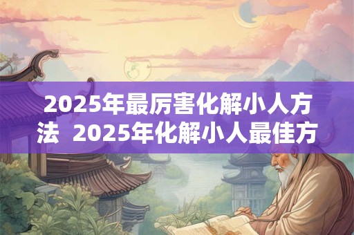 2025年最厉害化解小人方法  2025年化解小人最佳方法